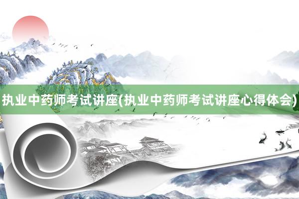 执业中药师考试讲座(执业中药师考试讲座心得体会)