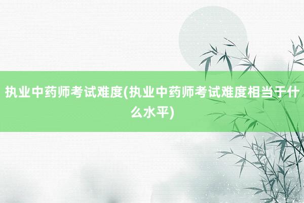执业中药师考试难度(执业中药师考试难度相当于什么水平)