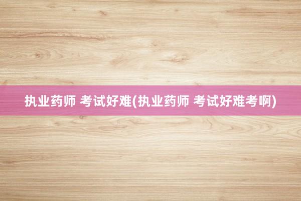 执业药师 考试好难(执业药师 考试好难考啊)