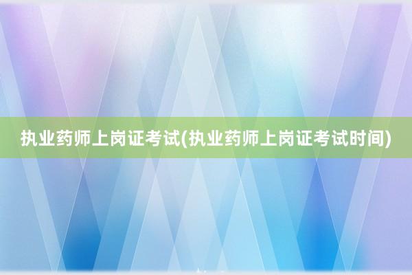 执业药师上岗证考试(执业药师上岗证考试时间)