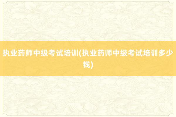 执业药师中级考试培训(执业药师中级考试培训多少钱)