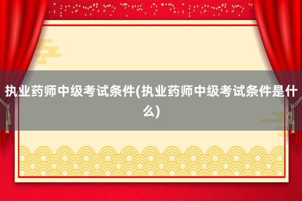 执业药师中级考试条件(执业药师中级考试条件是什么)