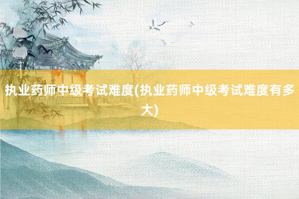 执业药师中级考试难度(执业药师中级考试难度有多大)