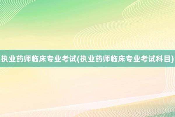 执业药师临床专业考试(执业药师临床专业考试科目)