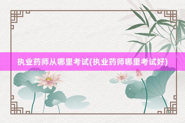 执业药师从哪里考试(执业药师哪里考试好)