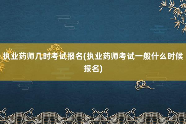 执业药师几时考试报名(执业药师考试一般什么时候报名)