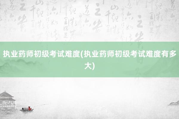 执业药师初级考试难度(执业药师初级考试难度有多大)