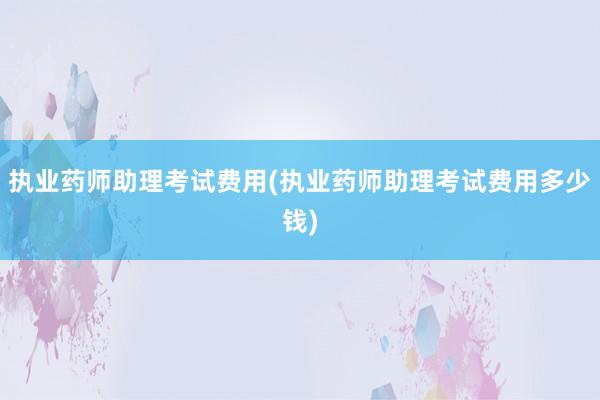 执业药师助理考试费用(执业药师助理考试费用多少钱)
