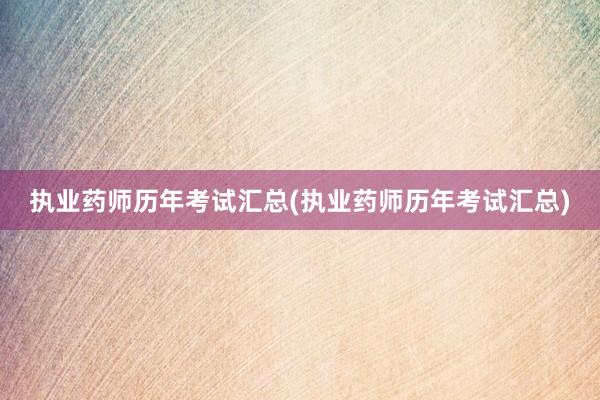 执业药师历年考试汇总(执业药师历年考试汇总)