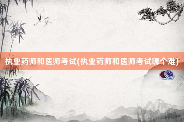 执业药师和医师考试(执业药师和医师考试哪个难)
