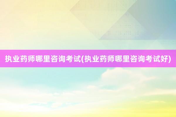 执业药师哪里咨询考试(执业药师哪里咨询考试好)