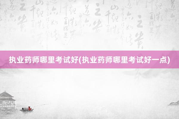 执业药师哪里考试好(执业药师哪里考试好一点)