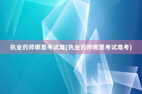 执业药师哪里考试难(执业药师哪里考试难考)