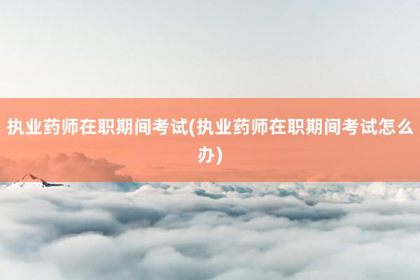 执业药师在职期间考试(执业药师在职期间考试怎么办)