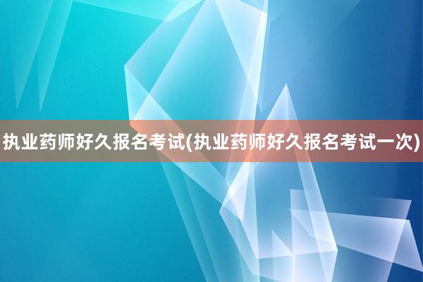 执业药师好久报名考试(执业药师好久报名考试一次)