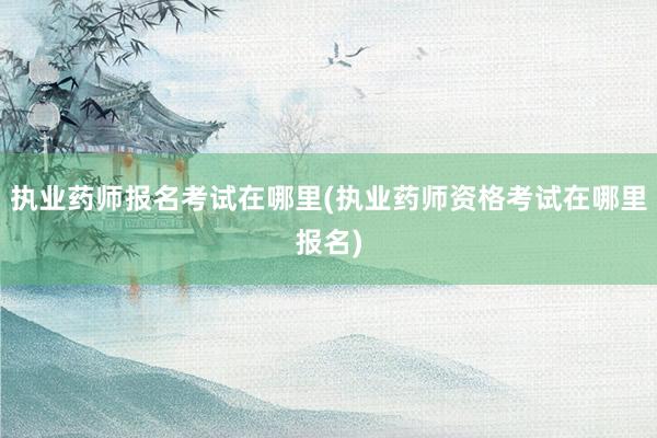 执业药师报名考试在哪里(执业药师资格考试在哪里报名)