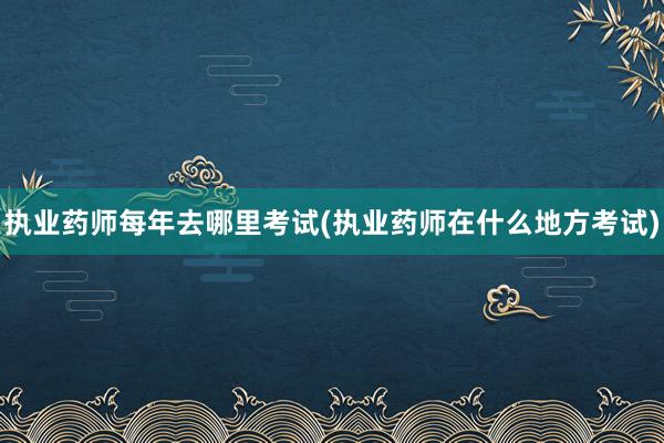 执业药师每年去哪里考试(执业药师在什么地方考试)