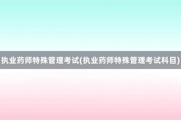 执业药师特殊管理考试(执业药师特殊管理考试科目)