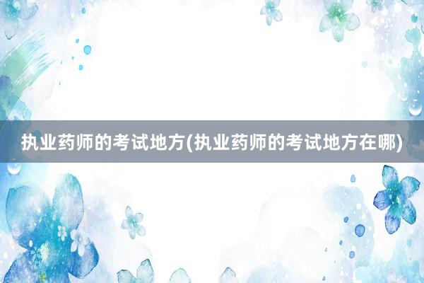 执业药师的考试地方(执业药师的考试地方在哪)