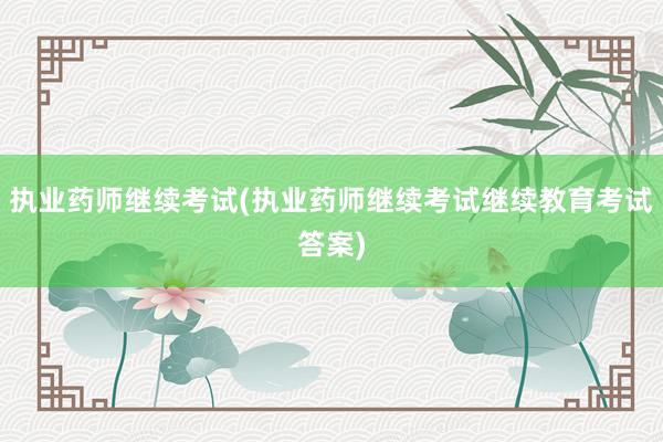 执业药师继续考试(执业药师继续考试继续教育考试答案)