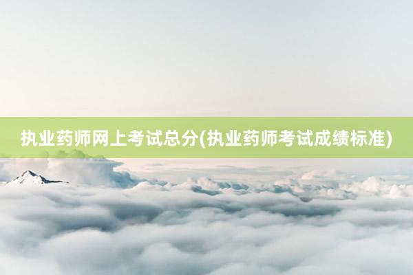 执业药师网上考试总分(执业药师考试成绩标准)