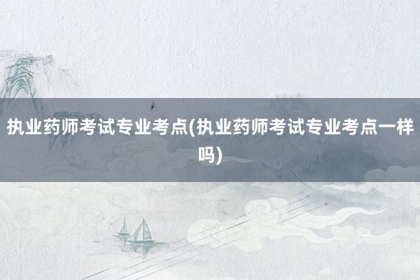 执业药师考试专业考点(执业药师考试专业考点一样吗)