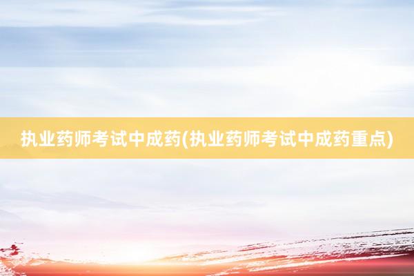 执业药师考试中成药(执业药师考试中成药重点)