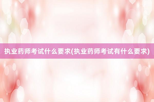 执业药师考试什么要求(执业药师考试有什么要求)