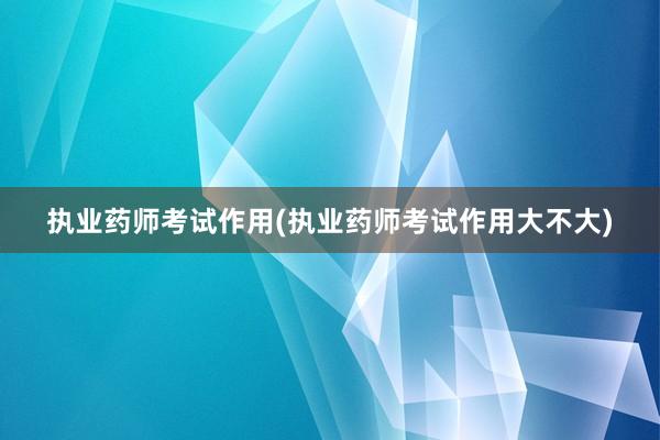 执业药师考试作用(执业药师考试作用大不大)