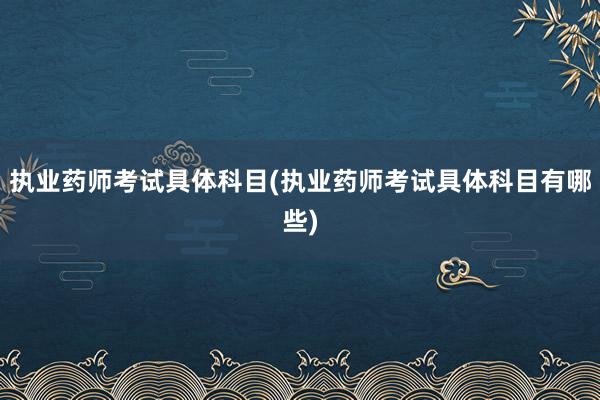 执业药师考试具体科目(执业药师考试具体科目有哪些)