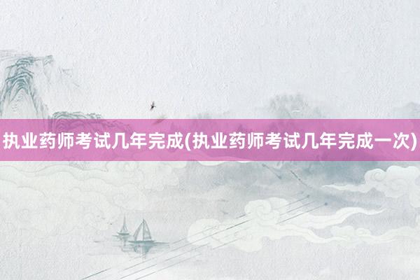 执业药师考试几年完成(执业药师考试几年完成一次)