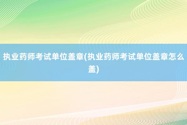 执业药师考试单位盖章(执业药师考试单位盖章怎么盖)