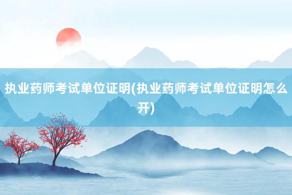 执业药师考试单位证明(执业药师考试单位证明怎么开)