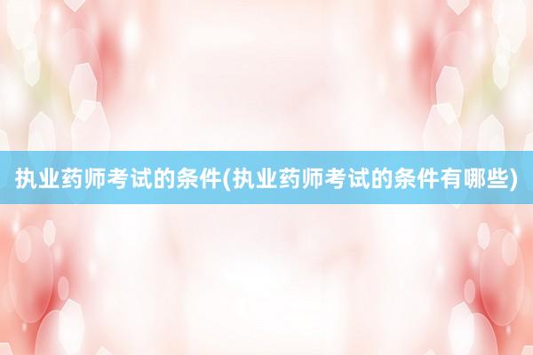 执业药师考试的条件(执业药师考试的条件有哪些)