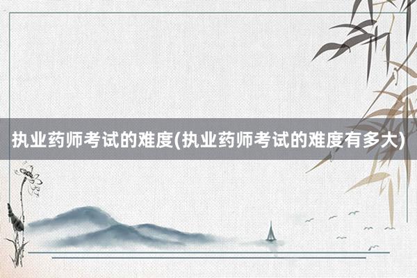 执业药师考试的难度(执业药师考试的难度有多大)