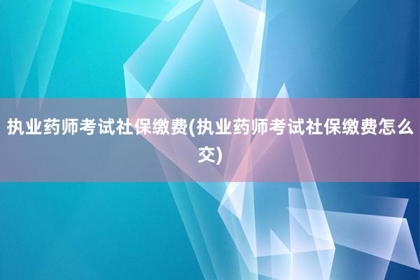 执业药师考试社保缴费(执业药师考试社保缴费怎么交)