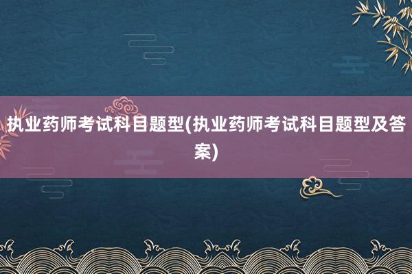 执业药师考试科目题型(执业药师考试科目题型及答案)