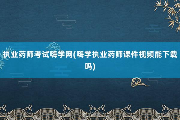 执业药师考试嗨学网(嗨学执业药师课件视频能下载吗)