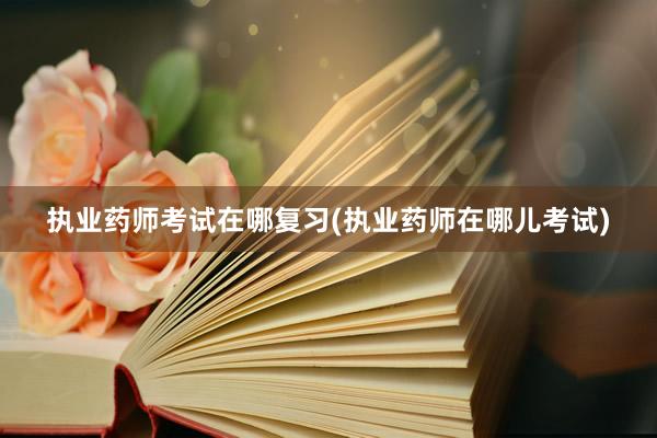 执业药师考试在哪复习(执业药师在哪儿考试)