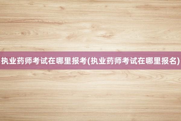 执业药师考试在哪里报考(执业药师考试在哪里报名)