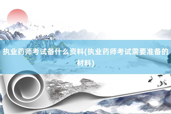执业药师考试备什么资料(执业药师考试需要准备的材料)
