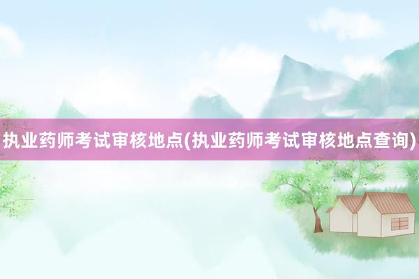 执业药师考试审核地点(执业药师考试审核地点查询)