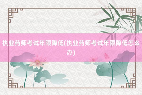 执业药师考试年限降低(执业药师考试年限降低怎么办)