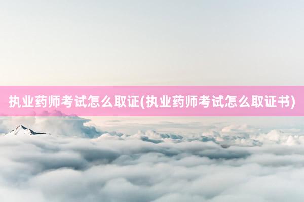 执业药师考试怎么取证(执业药师考试怎么取证书)