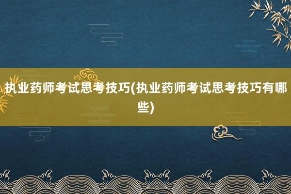 执业药师考试思考技巧(执业药师考试思考技巧有哪些)
