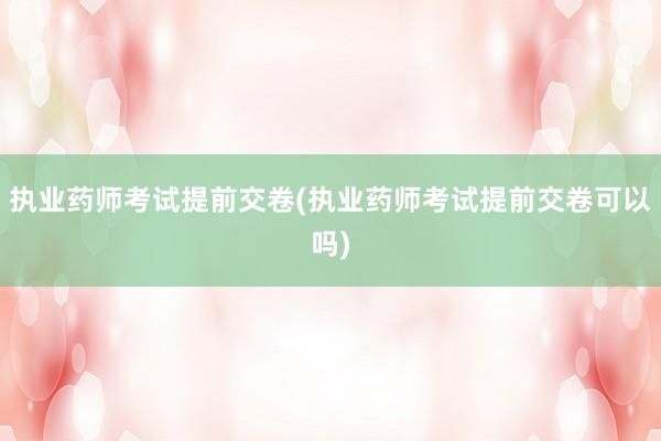 执业药师考试提前交卷(执业药师考试提前交卷可以吗)