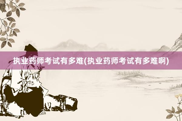 执业药师考试有多难(执业药师考试有多难啊)