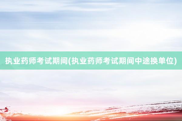 执业药师考试期间(执业药师考试期间中途换单位)