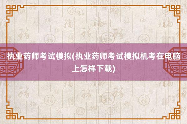 执业药师考试模拟(执业药师考试模拟机考在电脑上怎样下载)