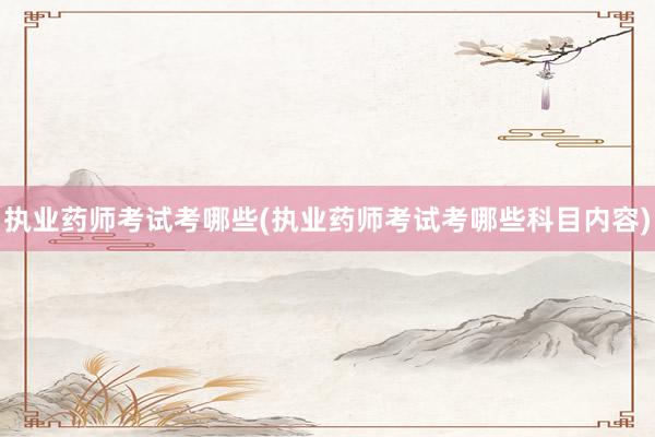 执业药师考试考哪些(执业药师考试考哪些科目内容)